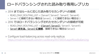 ロードバランシングされた読み取り専用レプリカ
2015/11/21SQL Server 2016 CTP 3.0 新機能45
 2014 まではルールに応じた読み取りセカンダリへの接続
 READ_ONLY_ROUTING_LIST = ('Server1','Server2', 'Server3', 'Server4')
 Server 1 に接続できない場合は Server2、2 に接続できない場合は 3
 2016 ではロードバランシングされたセカンダリへの接続が可能
 READ_ONLY_ROUTING_LIST = (('Server1','Server2'), 'Server3', 'Server4')
 Server1 または、Server2 に接続、接続できない場合は Server3
 Configure load-balancing across read-only replicas
https://msdn.microsoft.com/en-us/library/hh710054.aspx#loadbalancing
 