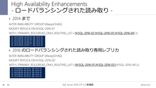 2015/11/21SQL Server 2016 CTP 3.0 新機能46
 2014 まで
ALTER AVAILABILITY GROUP [AlwaysOnAG]
MODIFY REPLICA ON N'SQL-2016-01'
WITH ( PRIMARY_ROLE(READ_ONLY_ROUTING_LIST=(N'SQL-2016-02',N'SQL-2016-03',N'SQL-2016-04') ))
 2016 のロードバランシングされた読み取り専用レプリカ
ALTER AVAILABILITY GROUP [AlwaysOnAG]
MODIFY REPLICA ON N'SQL-2016-02'
WITH ( PRIMARY_ROLE(READ_ONLY_ROUTING_LIST=((N'SQL-2016-01',N'SQL-2016-03'),N'SQL-2016-04') ))
High Availability Enhancements
- ロードバランシングされた読み取り -
 