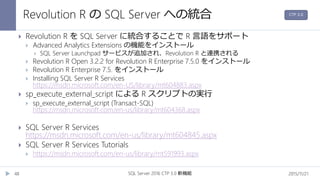 Revolution R の SQL Server への統合
2015/11/21SQL Server 2016 CTP 3.0 新機能48
 Revolution R を SQL Server に統合することで R 言語をサポート
 Advanced Analytics Extensions の機能をインストール
 SQL Server Launchpad サービスが追加され、Revolution R と連携される
 Revolution R Open 3.2.2 for Revolution R Enterprise 7.5.0 をインストール
 Revolution R Enterprise 7.5. をインストール
 Installing SQL Server R Services
https://msdn.microsoft.com/en-US/library/mt604883.aspx
 sp_execute_external_script による R スクリプトの実行
 sp_execute_external_script (Transact-SQL)
https://msdn.microsoft.com/en-us/library/mt604368.aspx
 SQL Server R Services
https://msdn.microsoft.com/en-us/library/mt604845.aspx
 SQL Server R Services Tutorials
 https://msdn.microsoft.com/en-us/library/mt591993.aspx
CTP 3.0
 