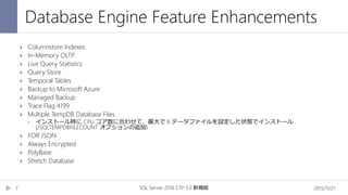 Database Engine Feature Enhancements
2015/11/21SQL Server 2016 CTP 3.0 新機能7
 Columnstore Indexes
 In-Memory OLTP
 Live Query Statistics
 Query Store
 Temporal Tables
 Backup to Microsoft Azure
 Managed Backup
 Trace Flag 4199
 Multiple TempDB Database Files
 インストール時に CPU コア数に合わせて、最大で 8 データファイルを設定した状態でインストール
(/SQLTEMPDBFILECOUNT オプションの追加)
 FOR JSON
 Always Encrypted
 PolyBase
 Stretch Database
 