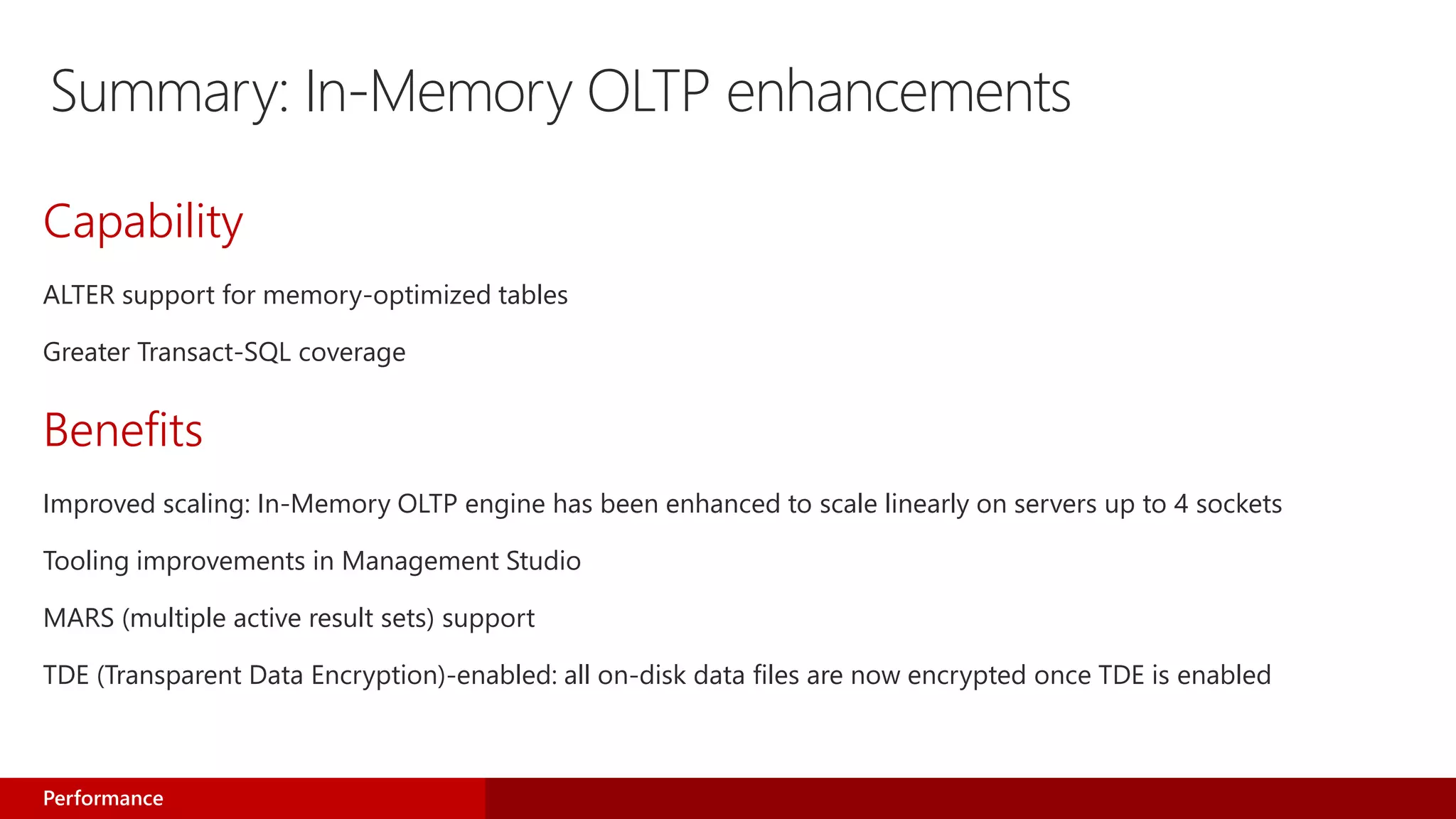 Summary: In-Memory OLTP enhancements
Capability
ALTER support for memory-optimized tables
Greater Transact-SQL coverage
Benefits
Improved scaling: In-Memory OLTP engine has been enhanced to scale linearly on servers up to 4 sockets
Tooling improvements in Management Studio
MARS (multiple active result sets) support
TDE (Transparent Data Encryption)-enabled: all on-disk data files are now encrypted once TDE is enabled
Performance
 