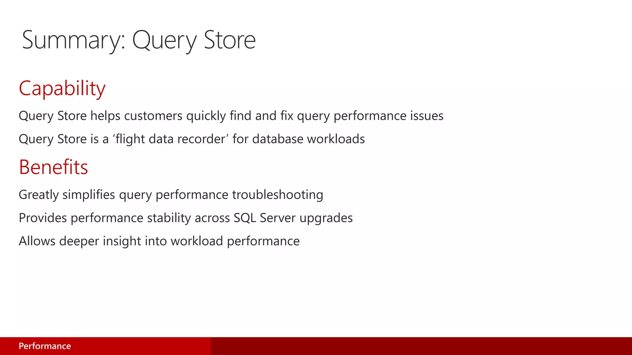 Summary: Query Store
Capability
Query Store helps customers quickly find and fix query performance issues
Query Store is a ‘flight data recorder’ for database workloads
Benefits
Greatly simplifies query performance troubleshooting
Provides performance stability across SQL Server upgrades
Allows deeper insight into workload performance
Performance
 