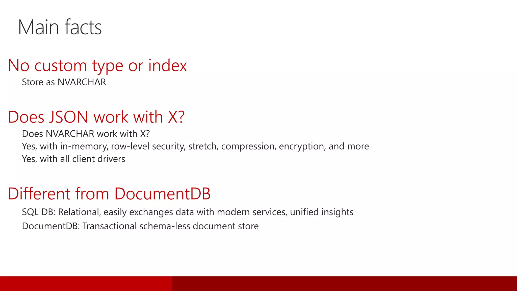 Main facts
No custom type or index
Store as NVARCHAR
Does JSON work with X?
Does NVARCHAR work with X?
Yes, with in-memory, row-level security, stretch, compression, encryption, and more
Yes, with all client drivers
Different from DocumentDB
 