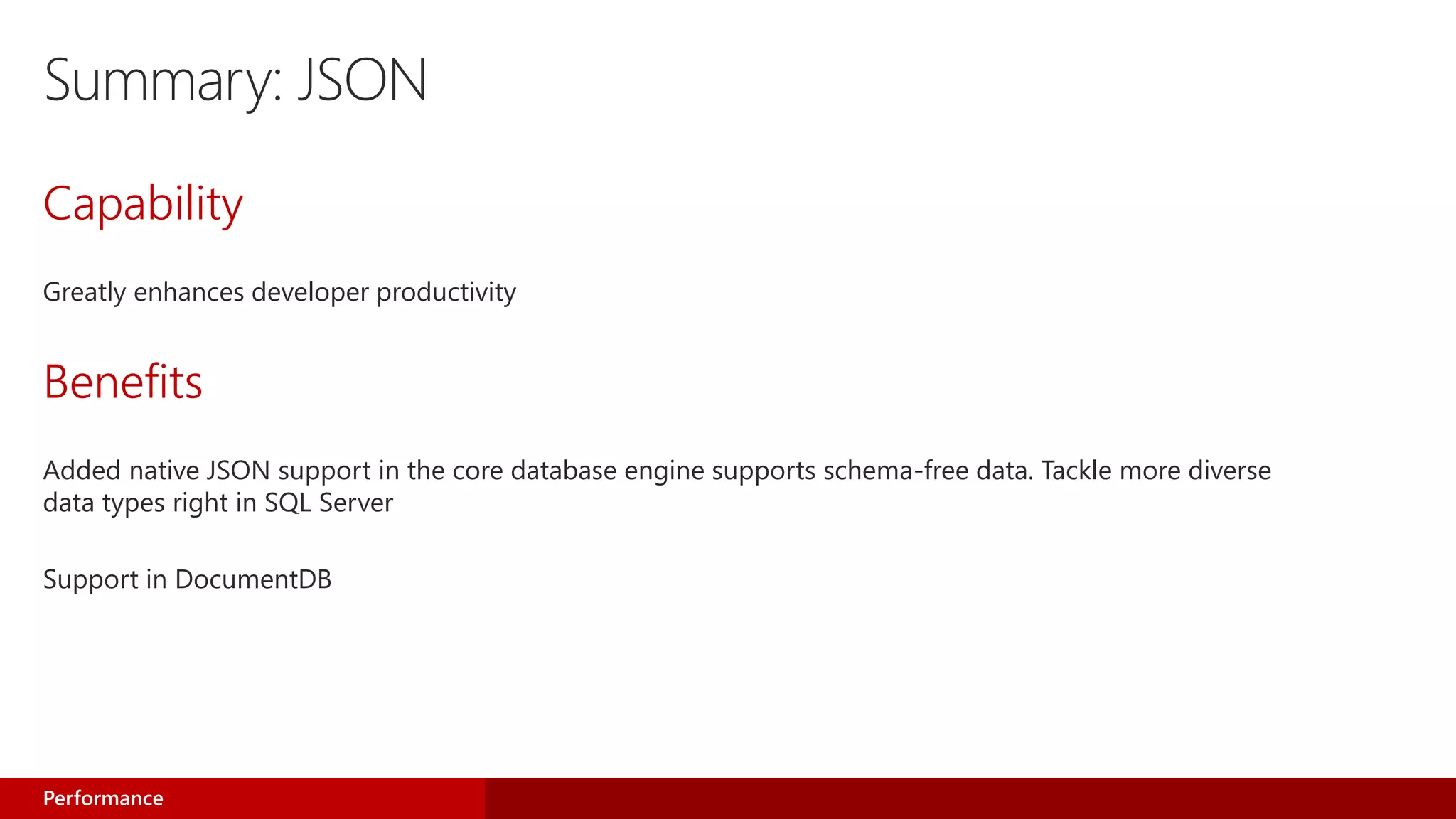 Summary: JSON
Capability
Greatly enhances developer productivity
Benefits
Added native JSON support in the core database engine supports schema-free data. Tackle more diverse
data types right in SQL Server
Support in DocumentDB
Performance
 