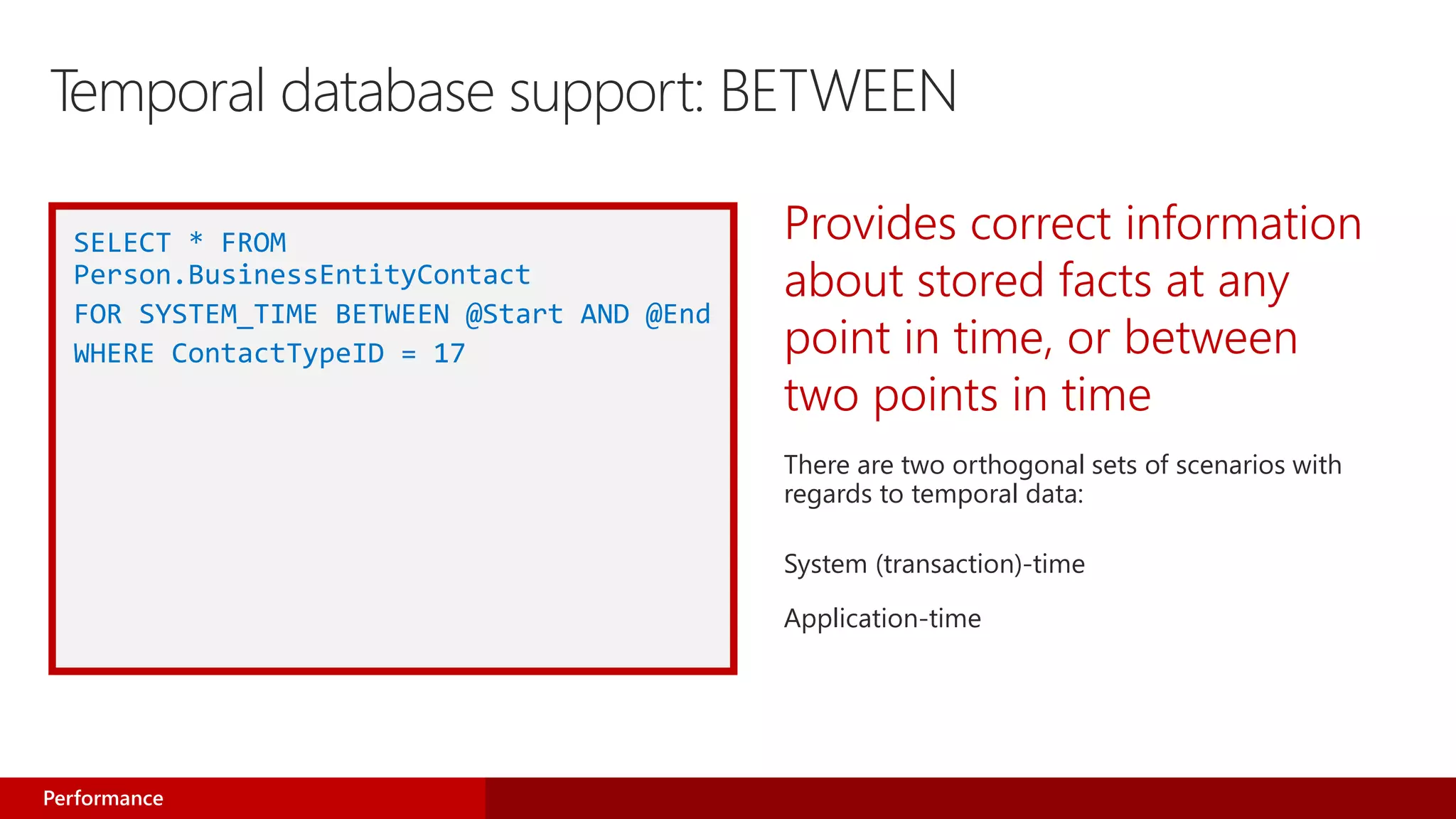 Provides correct information
about stored facts at any
point in time, or between
two points in time
There are two orthogonal sets of scenarios with
regards to temporal data:
System (transaction)-time
Application-time
SELECT * FROM
Person.BusinessEntityContact
FOR SYSTEM_TIME BETWEEN @Start AND @End
WHERE ContactTypeID = 17
Performance
Temporal database support: BETWEEN
 