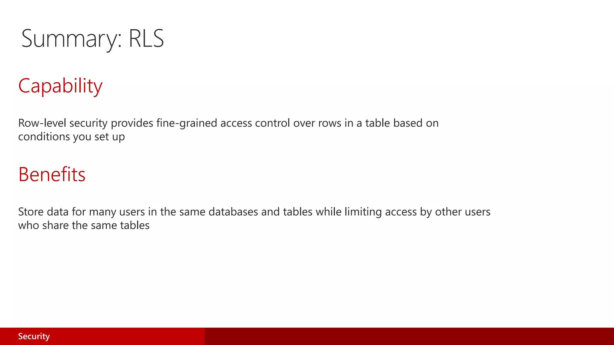 Summary: RLS
Capability
Row-level security provides fine-grained access control over rows in a table based on
conditions you set up
Benefits
Store data for many users in the same databases and tables while limiting access by other users
who share the same tables
Security
 