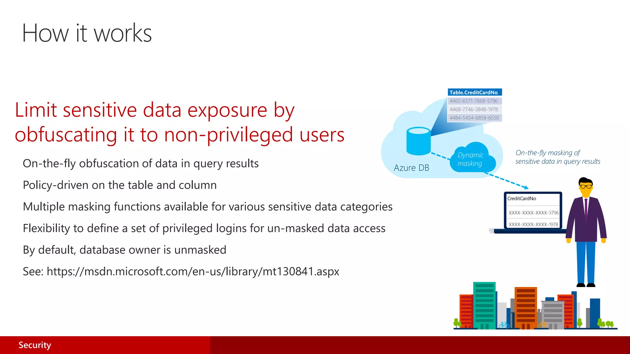 How it works
On-the-fly obfuscation of data in query results
Policy-driven on the table and column
Multiple masking functions available for various sensitive data categories
Flexibility to define a set of privileged logins for un-masked data access
By default, database owner is unmasked
See: https://msdn.microsoft.com/en-us/library/mt130841.aspx
Azure DB
Table.CreditCardNo
4465-6571-7868-5796
4468-7746-3848-1978
4484-5434-6858-6550
On-the-fly masking of
sensitive data in query results
Dynamic
masking
Limit sensitive data exposure by
obfuscating it to non-privileged users
Security
 