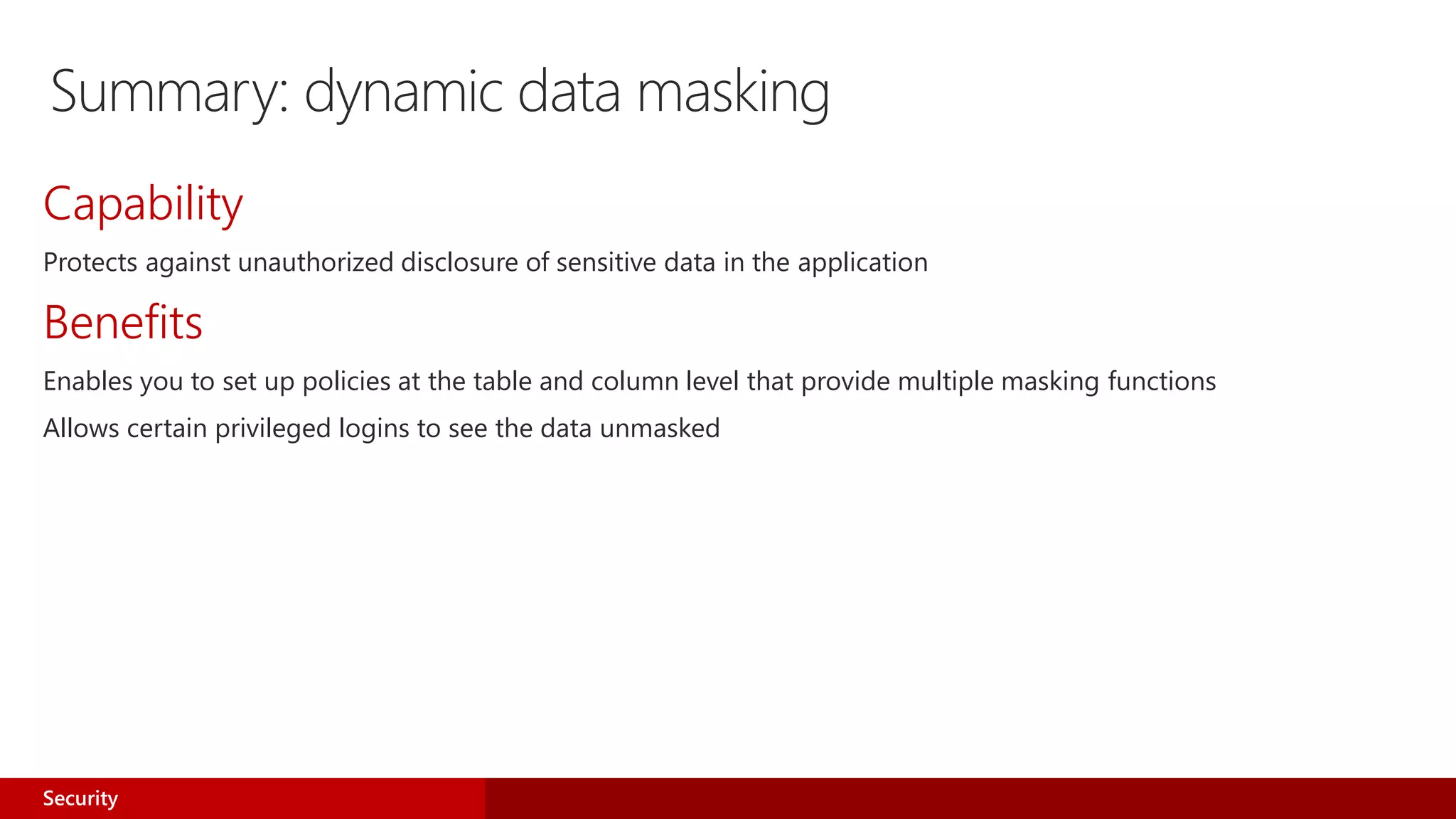 Summary: dynamic data masking
Capability
Protects against unauthorized disclosure of sensitive data in the application
Benefits
Enables you to set up policies at the table and column level that provide multiple masking functions
Allows certain privileged logins to see the data unmasked
Security
 