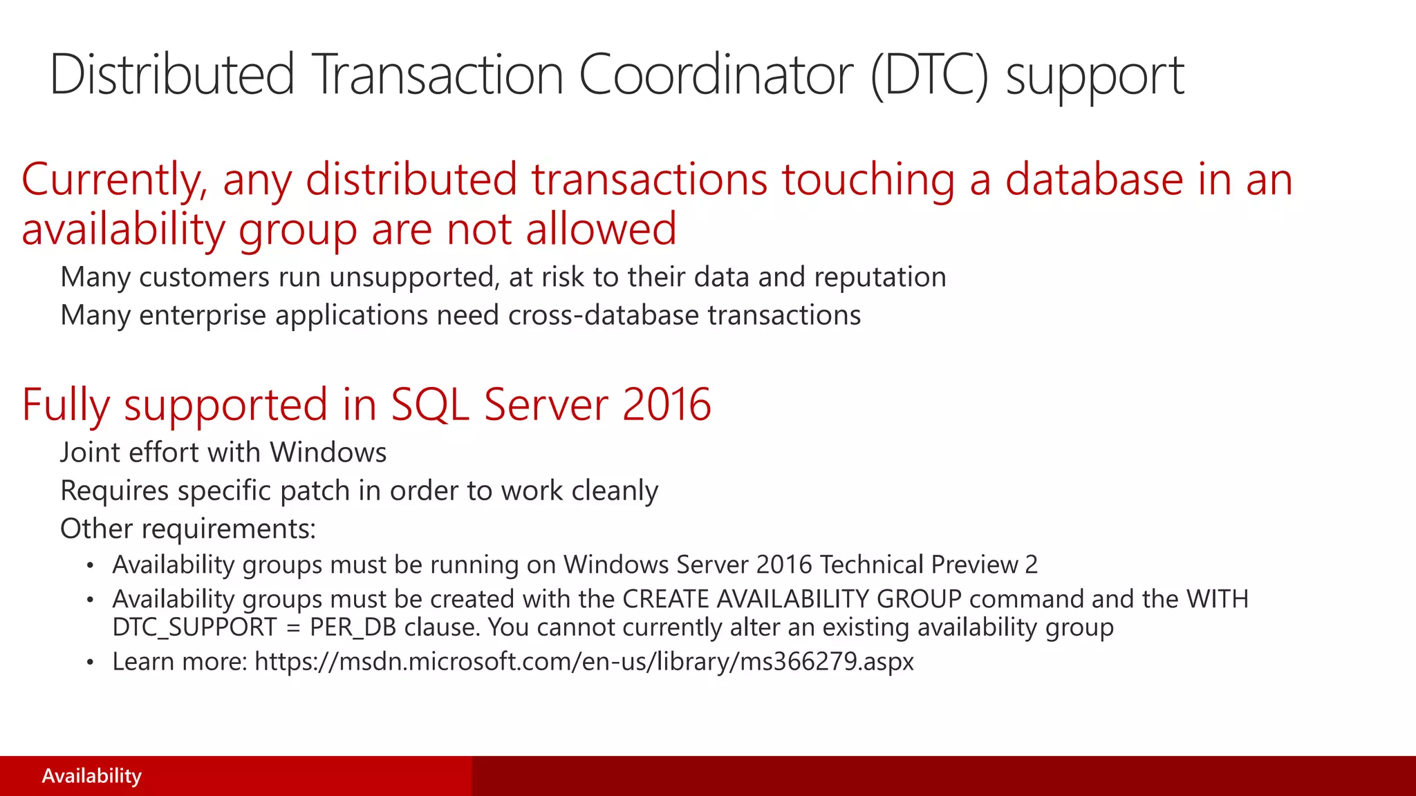 Distributed Transaction Coordinator (DTC) support
Currently, any distributed transactions touching a database in an
availability group are not allowed
Many customers run unsupported, at risk to their data and reputation
Many enterprise applications need cross-database transactions
Fully supported in SQL Server 2016
Joint effort with Windows
Requires specific patch in order to work cleanly
Other requirements:
• Availability groups must be running on Windows Server 2016 Technical Preview 2
• Availability groups must be created with the CREATE AVAILABILITY GROUP command and the WITH
DTC_SUPPORT = PER_DB clause. You cannot currently alter an existing availability group
• Learn more: https://msdn.microsoft.com/en-us/library/ms366279.aspx
Availability
 