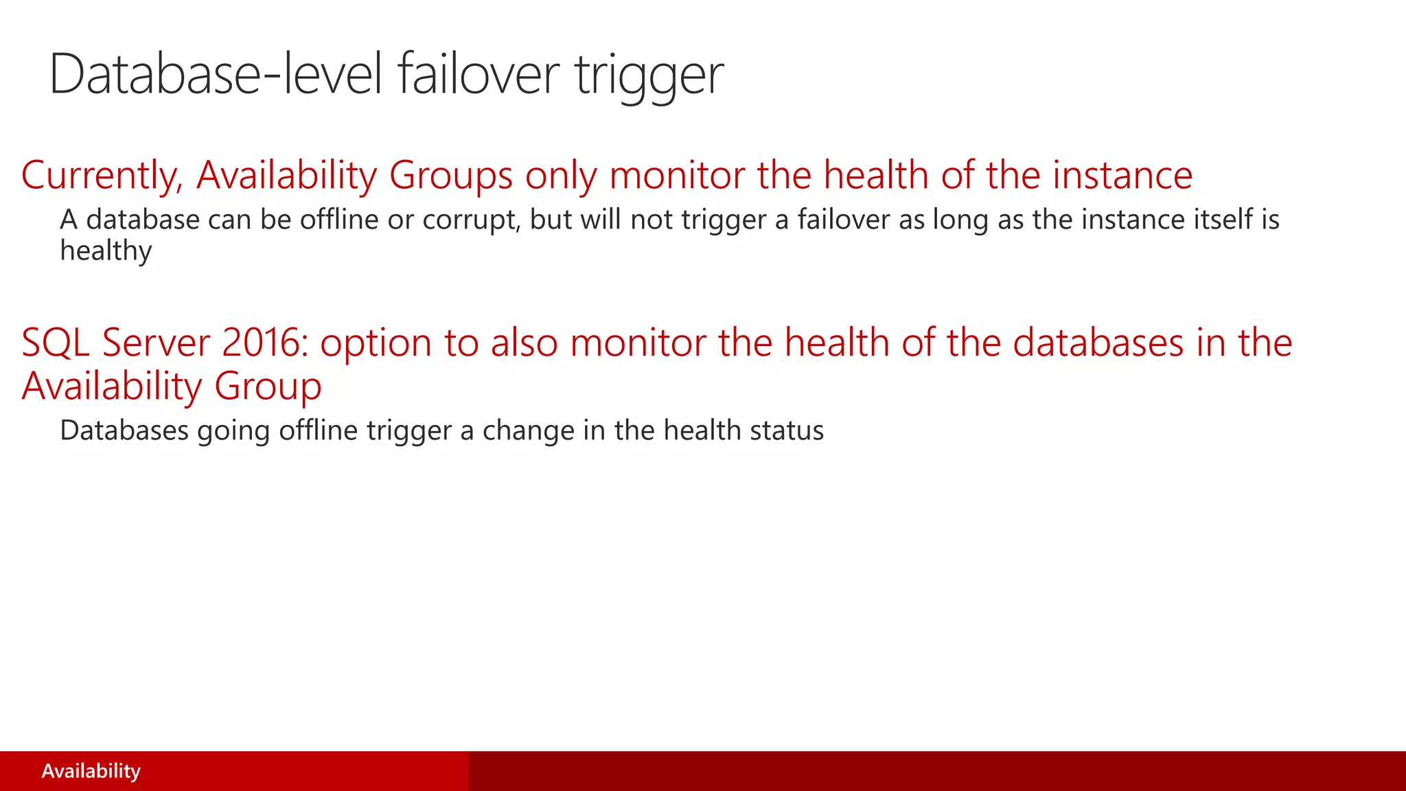 Database-level failover trigger
Currently, Availability Groups only monitor the health of the instance
A database can be offline or corrupt, but will not trigger a failover as long as the instance itself is
healthy
SQL Server 2016: option to also monitor the health of the databases in the
Availability Group
Databases going offline trigger a change in the health status
Availability
 