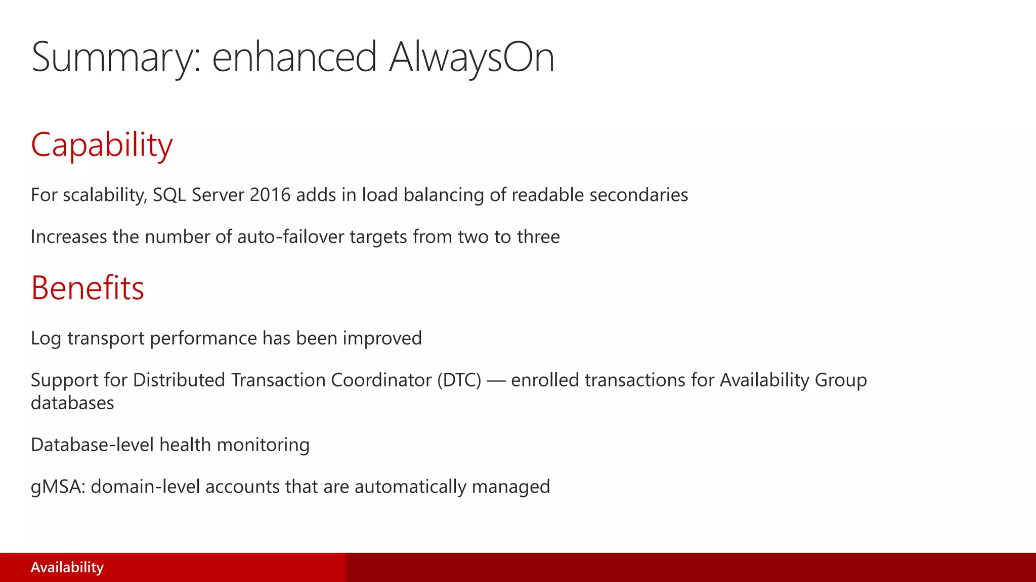 Summary: enhanced AlwaysOn
Capability
For scalability, SQL Server 2016 adds in load balancing of readable secondaries
Increases the number of auto-failover targets from two to three
Benefits
Log transport performance has been improved
Support for Distributed Transaction Coordinator (DTC) — enrolled transactions for Availability Group
databases
Database-level health monitoring
gMSA: domain-level accounts that are automatically managed
Availability
 