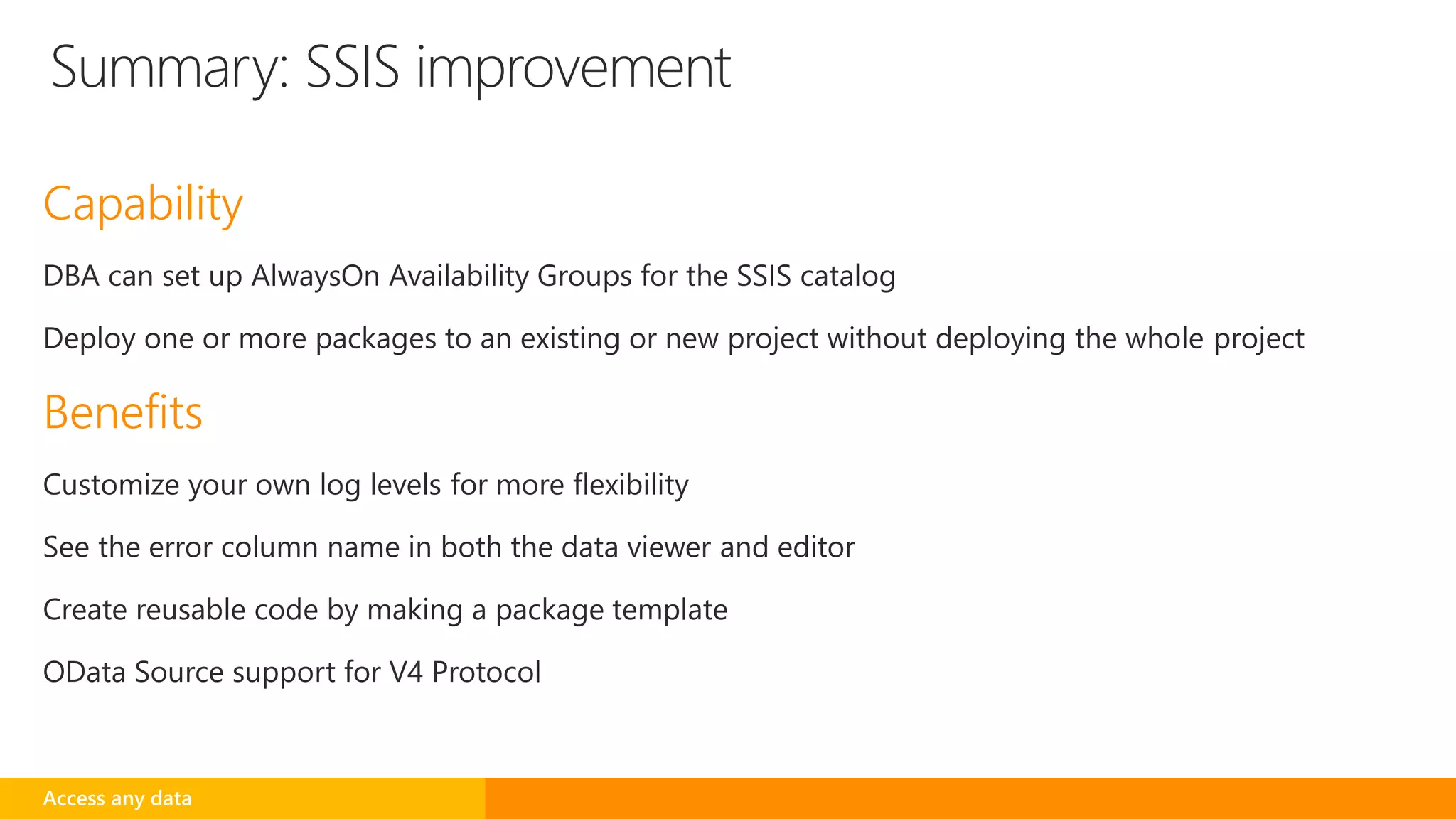 Capability
DBA can set up AlwaysOn Availability Groups for the SSIS catalog
Deploy one or more packages to an existing or new project without deploying the whole project
Benefits
Customize your own log levels for more flexibility
See the error column name in both the data viewer and editor
Create reusable code by making a package template
OData Source support for V4 Protocol
Summary: SSIS improvement
Access any data
 