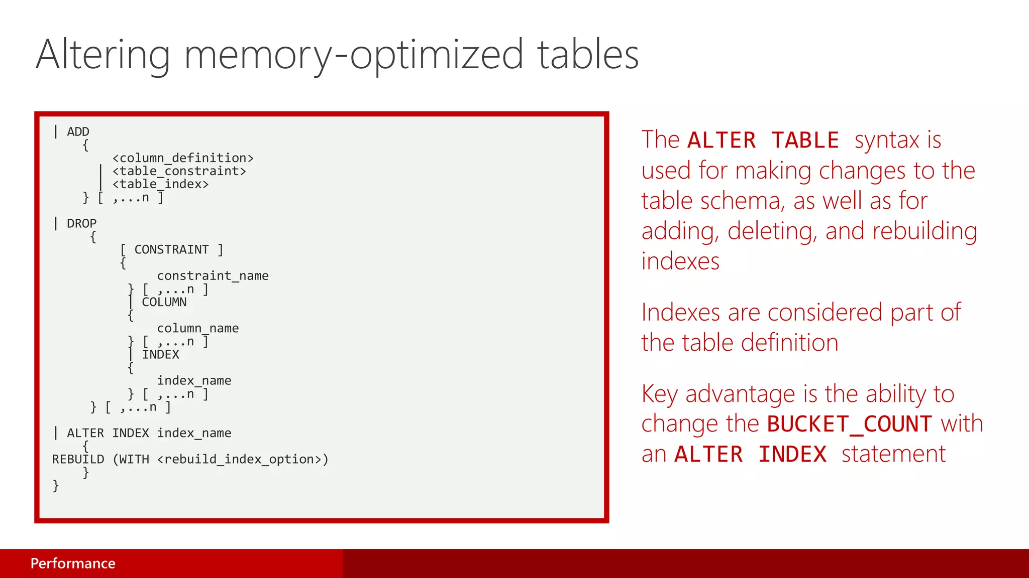 | ADD
{
<column_definition>
| <table_constraint>
| <table_index>
} [ ,...n ]
| DROP
{
[ CONSTRAINT ]
{
constraint_name
} [ ,...n ]
| COLUMN
{
column_name
} [ ,...n ]
| INDEX
{
index_name
} [ ,...n ]
} [ ,...n ]
| ALTER INDEX index_name
{
REBUILD (WITH <rebuild_index_option>)
}
}
The ALTER TABLE syntax is
used for making changes to the
table schema, as well as for
adding, deleting, and rebuilding
indexes
Indexes are considered part of
the table definition
Key advantage is the ability to
change the BUCKET_COUNT with
an ALTER INDEX statement
Altering memory-optimized tables
Performance
 