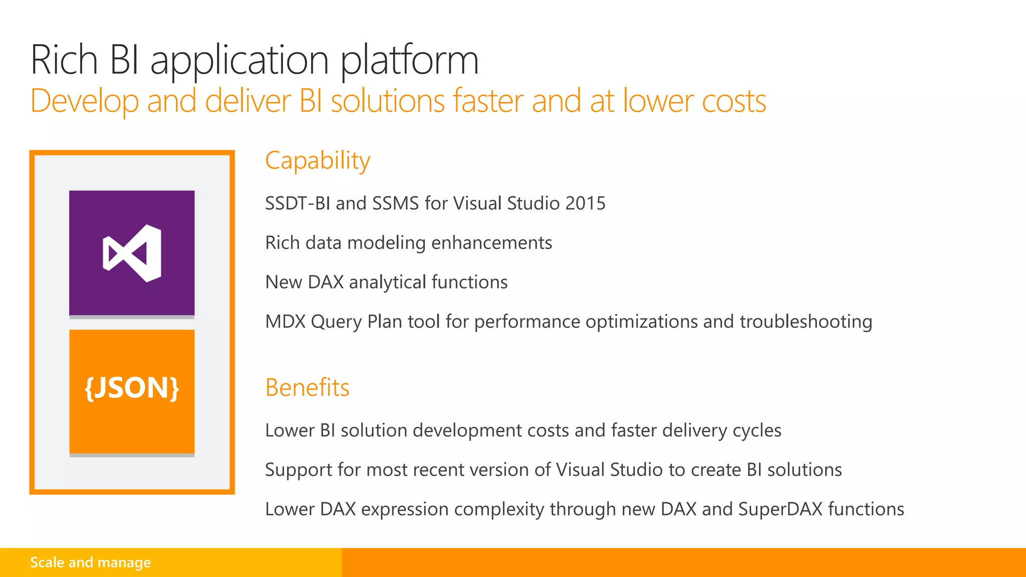 Capability
SSDT-BI and SSMS for Visual Studio 2015
Rich data modeling enhancements
New DAX analytical functions
MDX Query Plan tool for performance optimizations and troubleshooting
Benefits{JSON}
Rich BI application platform
Develop and deliver BI solutions faster and at lower costs
Scale and manage
 