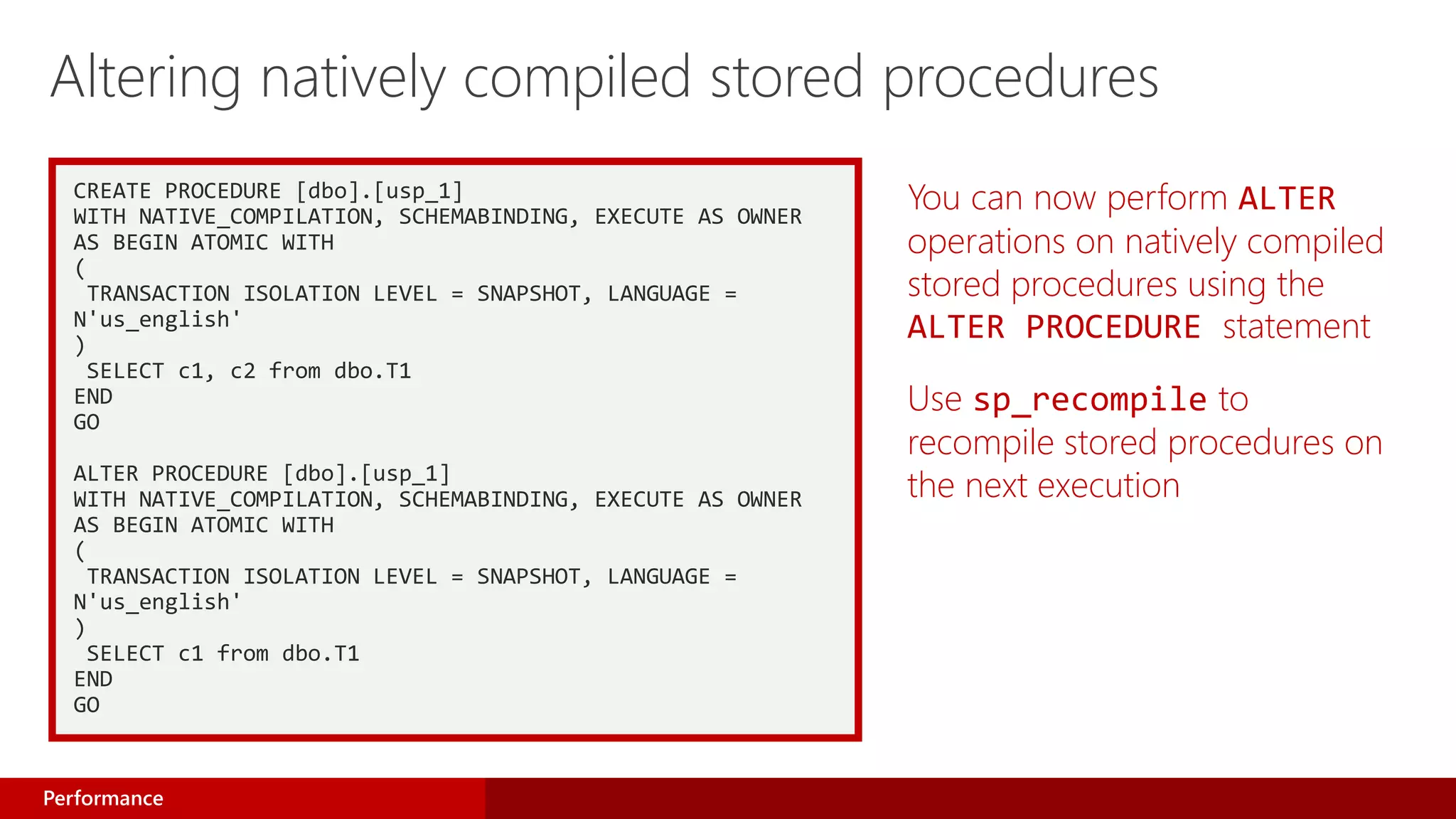 CREATE PROCEDURE [dbo].[usp_1]
WITH NATIVE_COMPILATION, SCHEMABINDING, EXECUTE AS OWNER
AS BEGIN ATOMIC WITH
(
TRANSACTION ISOLATION LEVEL = SNAPSHOT, LANGUAGE =
N'us_english'
)
SELECT c1, c2 from dbo.T1
END
GO
ALTER PROCEDURE [dbo].[usp_1]
WITH NATIVE_COMPILATION, SCHEMABINDING, EXECUTE AS OWNER
AS BEGIN ATOMIC WITH
(
TRANSACTION ISOLATION LEVEL = SNAPSHOT, LANGUAGE =
N'us_english'
)
SELECT c1 from dbo.T1
END
GO
You can now perform ALTER
operations on natively compiled
stored procedures using the
ALTER PROCEDURE statement
Use sp_recompile to
recompile stored procedures on
the next execution
Altering natively compiled stored procedures
Performance
 