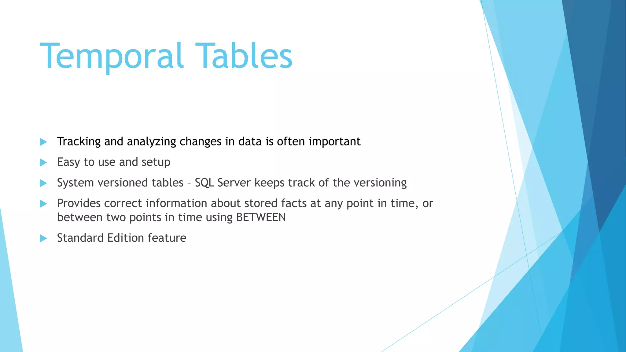 Temporal Tables
 Tracking and analyzing changes in data is often important
 Easy to use and setup
 System versioned tables – SQL Server keeps track of the versioning
 Provides correct information about stored facts at any point in time, or
between two points in time using BETWEEN
 Standard Edition feature
 