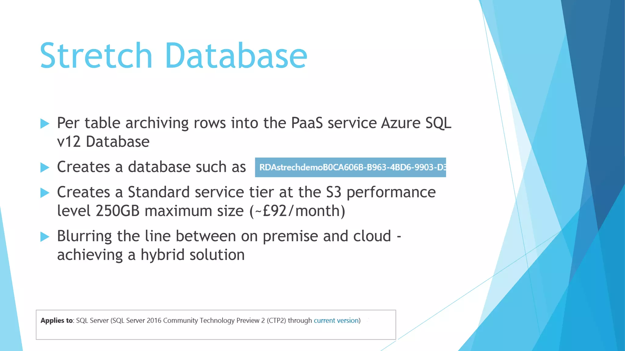 Stretch Database
 Per table archiving rows into the PaaS service Azure SQL
v12 Database
 Creates a database such as
 Creates a Standard service tier at the S3 performance
level 250GB maximum size (~£92/month)
 Blurring the line between on premise and cloud -
achieving a hybrid solution
 