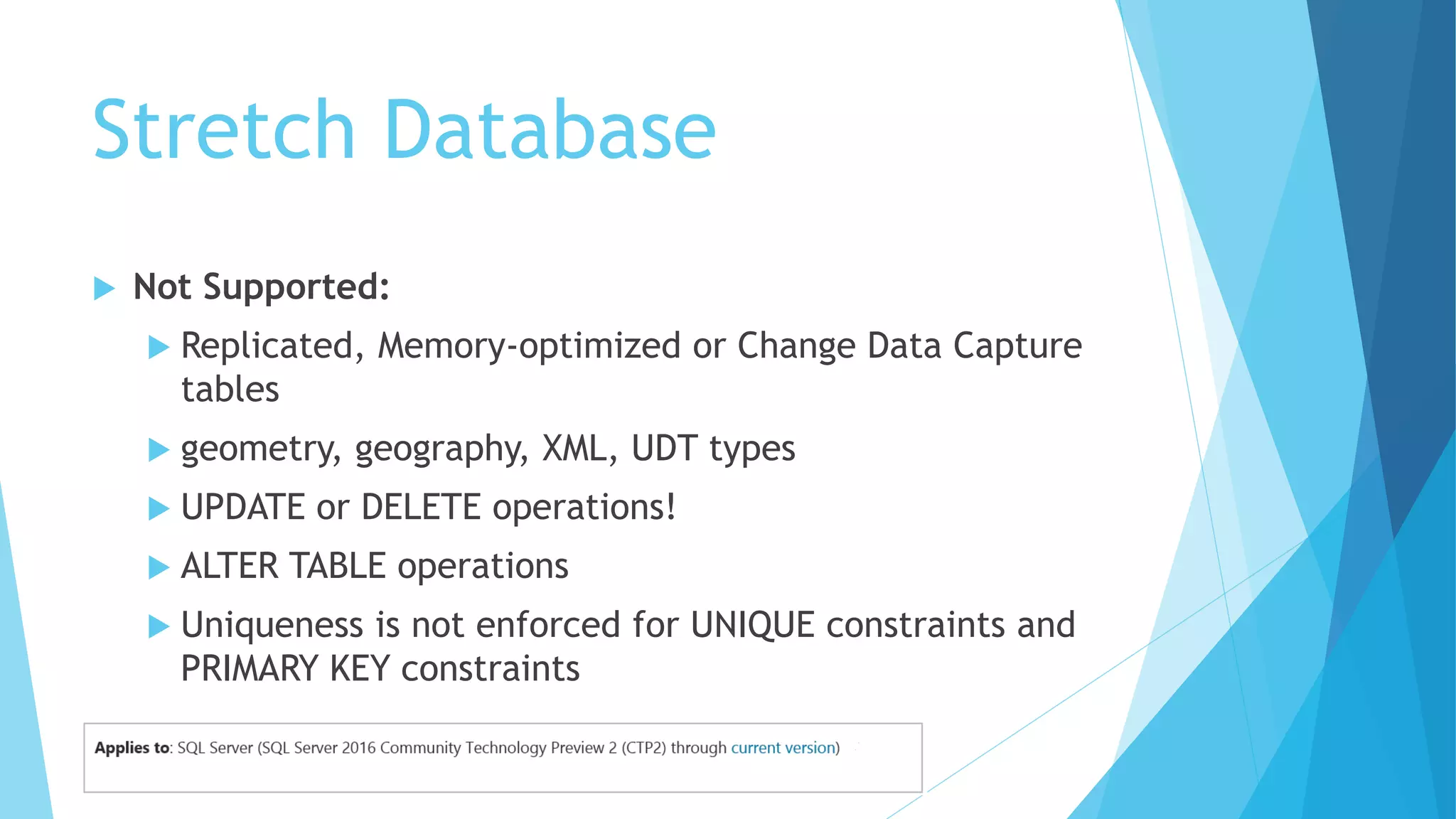 Stretch Database
 Not Supported:
 Replicated, Memory-optimized or Change Data Capture
tables
 geometry, geography, XML, UDT types
 UPDATE or DELETE operations!
 ALTER TABLE operations
 Uniqueness is not enforced for UNIQUE constraints and
PRIMARY KEY constraints
 