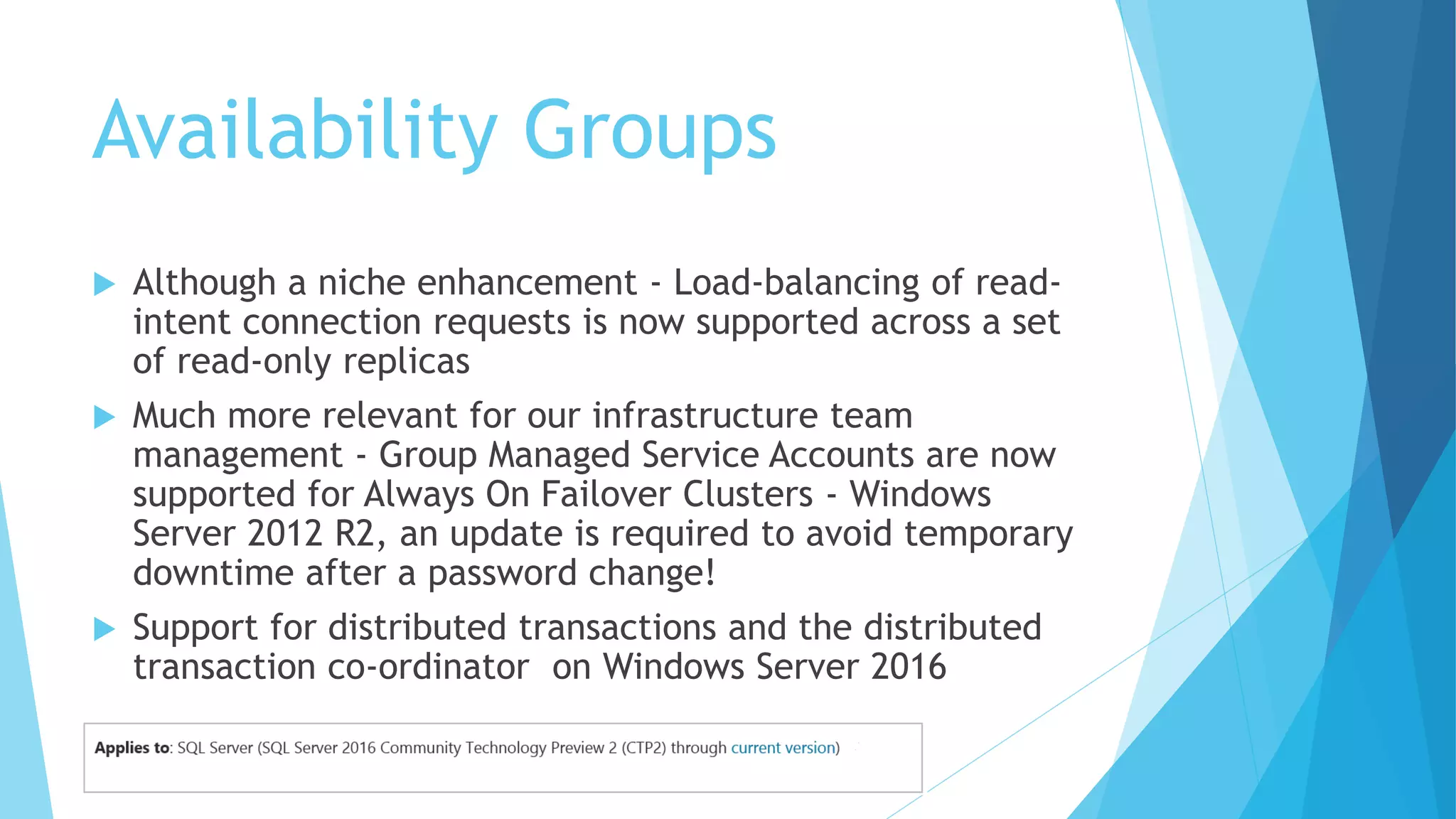 Availability Groups
 Although a niche enhancement - Load-balancing of read-
intent connection requests is now supported across a set
of read-only replicas
 Much more relevant for our infrastructure team
management - Group Managed Service Accounts are now
supported for Always On Failover Clusters - Windows
Server 2012 R2, an update is required to avoid temporary
downtime after a password change!
 Support for distributed transactions and the distributed
transaction co-ordinator on Windows Server 2016
 