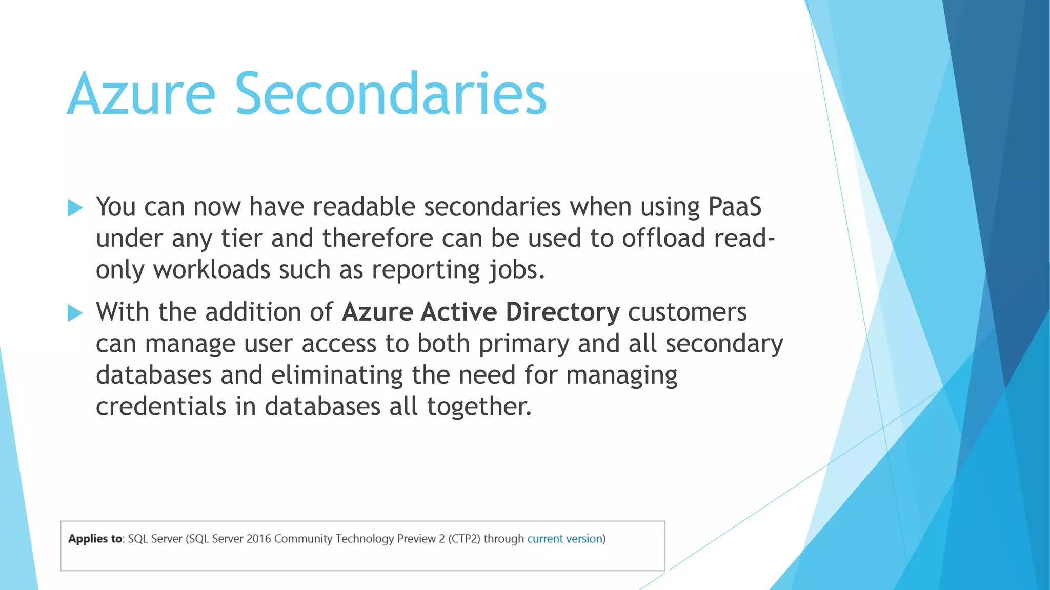 Azure Secondaries
 You can now have readable secondaries when using PaaS
under any tier and therefore can be used to offload read-
only workloads such as reporting jobs.
 With the addition of Azure Active Directory customers
can manage user access to both primary and all secondary
databases and eliminating the need for managing
credentials in databases all together.
 