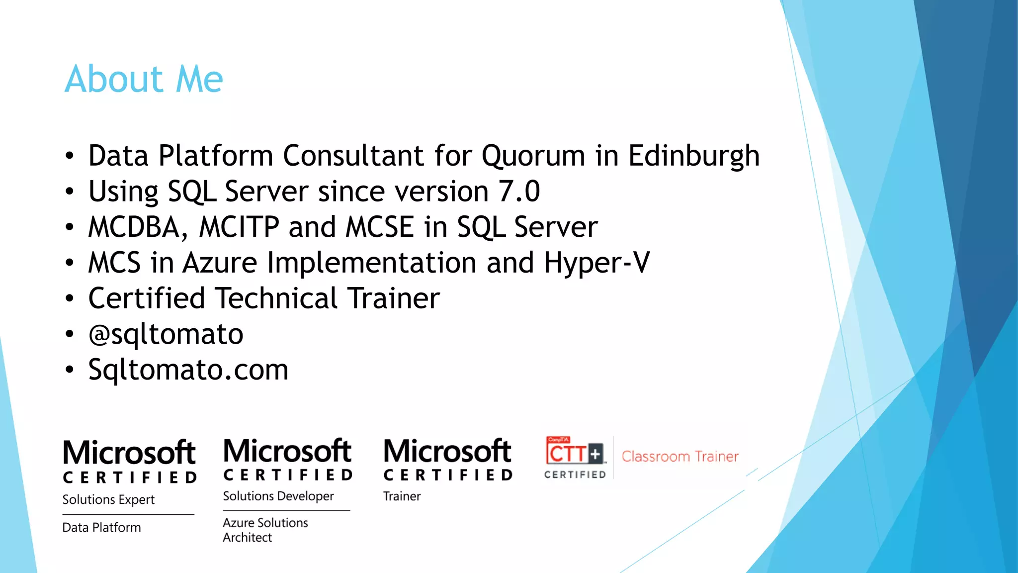 About Me
• Data Platform Consultant for Quorum in Edinburgh
• Using SQL Server since version 7.0
• MCDBA, MCITP and MCSE in SQL Server
• MCS in Azure Implementation and Hyper-V
• Certified Technical Trainer
• @sqltomato
• Sqltomato.com
 