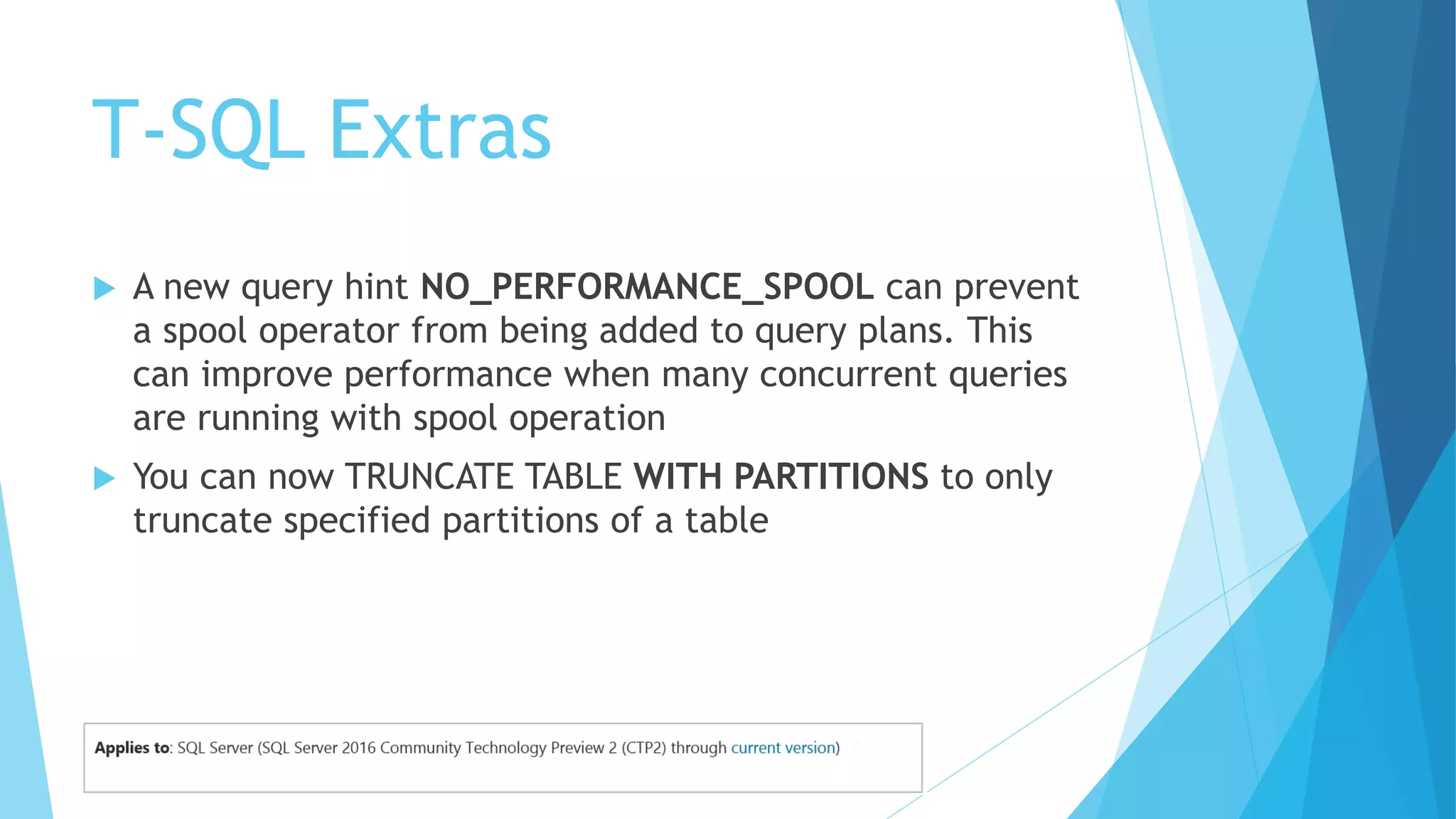 T-SQL Extras
 A new query hint NO_PERFORMANCE_SPOOL can prevent
a spool operator from being added to query plans. This
can improve performance when many concurrent queries
are running with spool operation
 You can now TRUNCATE TABLE WITH PARTITIONS to only
truncate specified partitions of a table
 