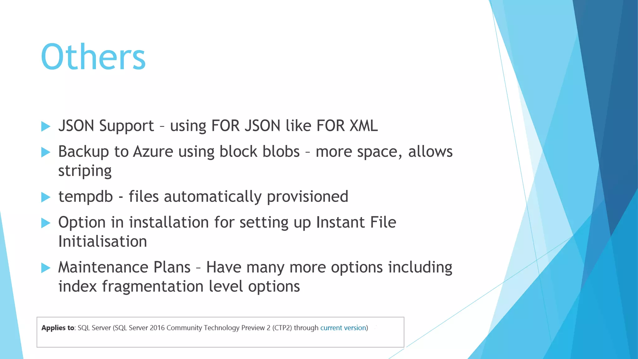 Others
 JSON Support – using FOR JSON like FOR XML
 Backup to Azure using block blobs – more space, allows
striping
 tempdb - files automatically provisioned
 Option in installation for setting up Instant File
Initialisation
 Maintenance Plans – Have many more options including
index fragmentation level options
 