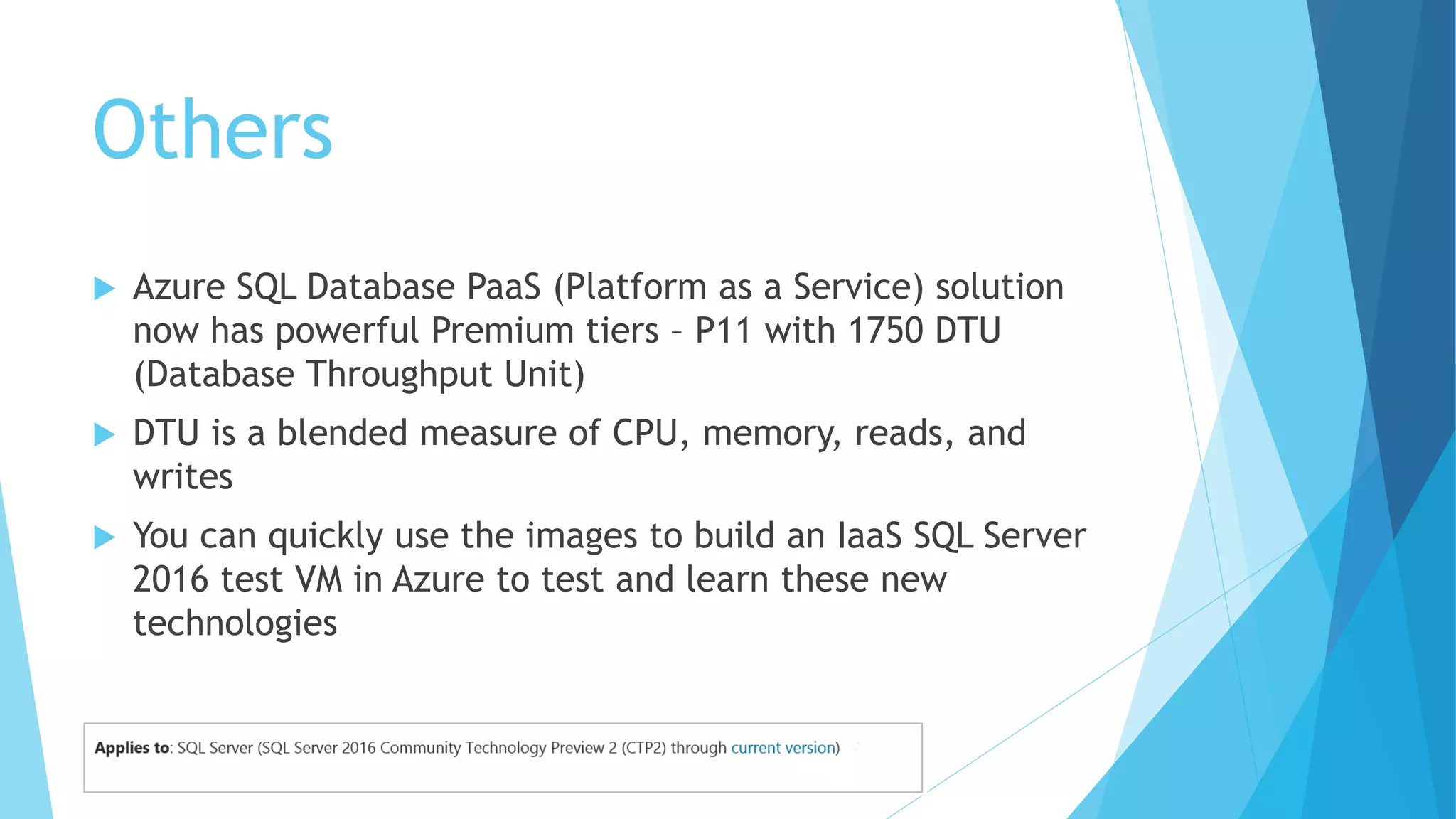 Others
 Azure SQL Database PaaS (Platform as a Service) solution
now has powerful Premium tiers – P11 with 1750 DTU
(Database Throughput Unit)
 DTU is a blended measure of CPU, memory, reads, and
writes
 You can quickly use the images to build an IaaS SQL Server
2016 test VM in Azure to test and learn these new
technologies
 