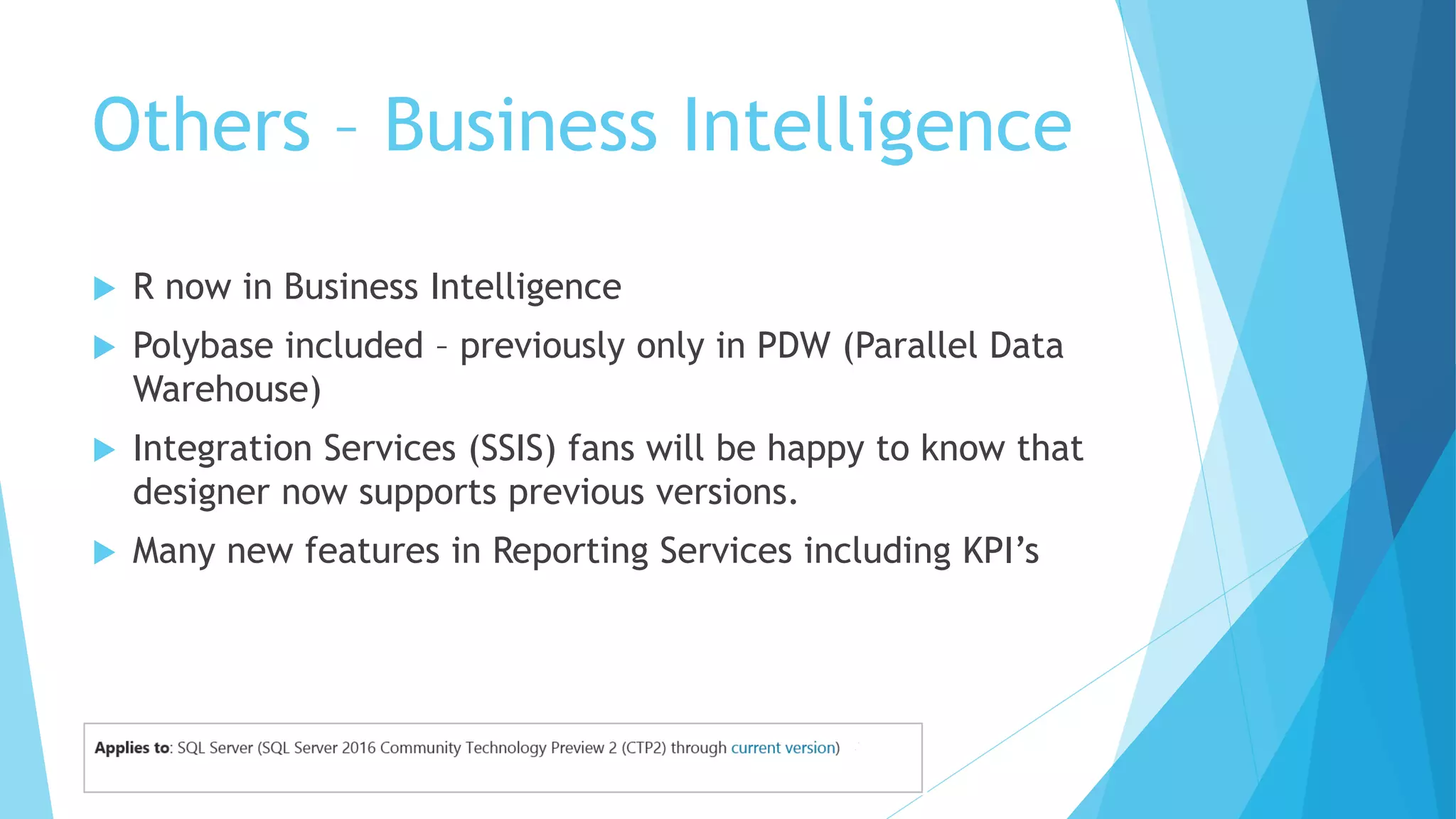 Others – Business Intelligence
 R now in Business Intelligence
 Polybase included – previously only in PDW (Parallel Data
Warehouse)
 Integration Services (SSIS) fans will be happy to know that
designer now supports previous versions.
 Many new features in Reporting Services including KPI’s
 