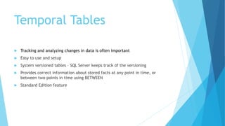 Temporal Tables
 Tracking and analyzing changes in data is often important
 Easy to use and setup
 System versioned tables – SQL Server keeps track of the versioning
 Provides correct information about stored facts at any point in time, or
between two points in time using BETWEEN
 Standard Edition feature
 
