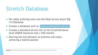Stretch Database
 Per table archiving rows into the PaaS service Azure SQL
v12 Database
 Creates a database such as
 Creates a Standard service tier at the S3 performance
level 250GB maximum size (~£92/month)
 Blurring the line between on premise and cloud -
achieving a hybrid solution
 