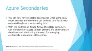 Azure Secondaries
 You can now have readable secondaries when using PaaS
under any tier and therefore can be used to offload read-
only workloads such as reporting jobs.
 With the addition of Azure Active Directory customers
can manage user access to both primary and all secondary
databases and eliminating the need for managing
credentials in databases all together.
 
