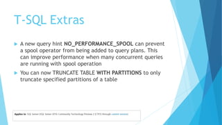 T-SQL Extras
 A new query hint NO_PERFORMANCE_SPOOL can prevent
a spool operator from being added to query plans. This
can improve performance when many concurrent queries
are running with spool operation
 You can now TRUNCATE TABLE WITH PARTITIONS to only
truncate specified partitions of a table
 