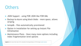 Others
 JSON Support – using FOR JSON like FOR XML
 Backup to Azure using block blobs – more space, allows
striping
 tempdb - files automatically provisioned
 Option in installation for setting up Instant File
Initialisation
 Maintenance Plans – Have many more options including
index fragmentation level options
 