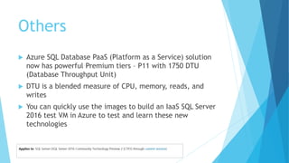 Others
 Azure SQL Database PaaS (Platform as a Service) solution
now has powerful Premium tiers – P11 with 1750 DTU
(Database Throughput Unit)
 DTU is a blended measure of CPU, memory, reads, and
writes
 You can quickly use the images to build an IaaS SQL Server
2016 test VM in Azure to test and learn these new
technologies
 