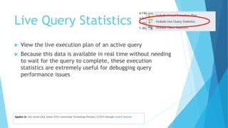 Live Query Statistics
 View the live execution plan of an active query
 Because this data is available in real time without needing
to wait for the query to complete, these execution
statistics are extremely useful for debugging query
performance issues
 