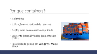 Por que containers?
◦ Isolamento
◦ Utilização mais racional de recursos
◦ Deployment com maior tranquilidade
◦ Excelente alternativa para ambientes de
testes
◦ Possibilidade de uso em Windows, Mac e
Linux
 