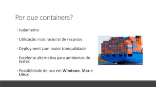 Por que containers?
◦ Isolamento
◦ Utilização mais racional de recursos
◦ Deployment com maior tranquilidade
◦ Excelente alternativa para ambientes de
testes
◦ Possibilidade de uso em Windows, Mac e
Linux
 