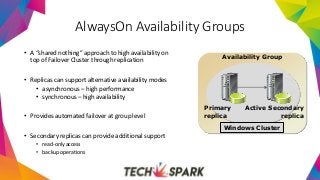 Availability Group
Windows Cluster
Primary
replica
Active Secondary
replica
AlwaysOn Availability Groups
• A “shared nothing” approach to high availability on
top of Failover Cluster through replication
• Replicas can support alternative availability modes
• asynchronous – high performance
• synchronous – high availability
• Provides automated failover at group level
• Secondary replicas can provide additional support
• read-only access
• backup operations
 