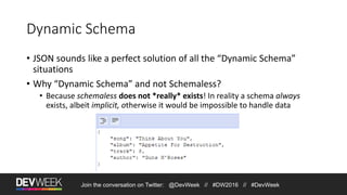 Join the conversation on Twitter: @DevWeek // #DW2016 // #DevWeek
Dynamic Schema
• JSON sounds like a perfect solution of all the “Dynamic Schema”
situations
• Why “Dynamic Schema” and not Schemaless?
• Because schemaless does not *really* exists! In reality a schema always
exists, albeit implicit, otherwise it would be impossible to handle data
 