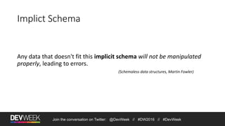 Join the conversation on Twitter: @DevWeek // #DW2016 // #DevWeek
Implict Schema
Any data that doesn't fit this implicit schema will not be manipulated
properly, leading to errors.
(Schemaless data structures, Martin Fowler)
 