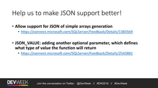Join the conversation on Twitter: @DevWeek // #DW2016 // #DevWeek
Help us to make JSON support better!
• Allow support for JSON of simple arrays generation
• https://connect.microsoft.com/SQLServer/Feedback/Details/1383569
• JSON_VALUE: adding another optional parameter, which defines
what type of value the function will return
• https://connect.microsoft.com/SQLServer/Feedback/Details/2543881
 