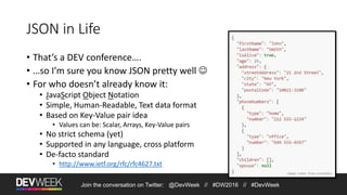 Join the conversation on Twitter: @DevWeek // #DW2016 // #DevWeek
JSON in Life
• That’s a DEV conference….
• …so I’m sure you know JSON pretty well 
• For who doesn’t already know it:
• JavaScript Object Notation
• Simple, Human-Readable, Text data format
• Based on Key-Value pair idea
• Values can be: Scalar, Arrays, Key-Value pairs
• No strict schema (yet)
• Supported in any language, cross platform
• De-facto standard
• http://www.ietf.org/rfc/rfc4627.txt
Image taken from wikipedia
 