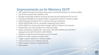 Improvements on In-Memory OLTP
 Will support Foreign Keys, Check and Unique constraints between in-memory tables
 Size limit increased from 256GB to 2TB
 Storage file garbage collector tuned to be faster by decoupling the GC from FS
 Transparent Database Encryption (TDE) is supported now for in-memory tables
 Multi-threaded checkpoint for in-memory (one per container)
 ALTER PROCEDURE and sp_recompile supported (fully online)
 ALTER TABLE for schema and index changes (offline). Requires 2x memory.
 Parallel plans are now possible on in-memory tables
 Native compilation support for: outer joins, OR, NOT, UNION (ALL),DISTINCT,
Subqueries (IN, NOT IN, EXISTS, NOT EXISTS)
 Natively compiled stored procedures can be nested
 Ability to create natively compiled UDFs
 Trigger support added to in-memory tables
 Improvements on the migration wizard
 Wide range of collations supported now
 LOB support
 