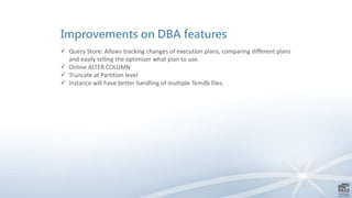 Improvements on DBA features
 Query Store: Allows tracking changes of execution plans, comparing different plans
and easily telling the optimizer what plan to use.
 Online ALTER COLUMN
 Truncate at Partition level
 Instance will have better handling of multiple Temdb files.
 