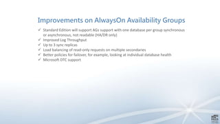 Improvements on AlwaysOn Availability Groups
 Standard Edition will support AGs support with one database per group synchronous
or asynchronous, not readable (HA/DR only)
 Improved Log Throughput
 Up to 3 sync replicas
 Load balancing of read-only requests on multiple secondaries
 Better policies for failover, for example, looking at individual database health
 Microsoft DTC support
 