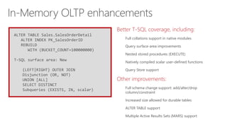 ALTER TABLE Sales.SalesOrderDetail
ALTER INDEX PK_SalesOrderID
REBUILD
WITH (BUCKET_COUNT=100000000)
T-SQL surface area: New
{LEFT|RIGHT} OUTER JOIN
Disjunction (OR, NOT)
UNION [ALL]
SELECT DISTINCT
Subqueries (EXISTS, IN, scalar)
Better T-SQL coverage, including:
Full collations support in native modules
Query surface-area improvements
Nested stored procedures (EXECUTE)
Natively compiled scalar user-defined functions
Query Store support
Other improvements:
Full schema change support: add/alter/drop
column/constraint
Increased size allowed for durable tables
ALTER TABLE support
Multiple Active Results Sets (MARS) support
In-Memory OLTP enhancements
 
