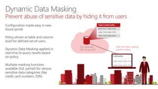 SQL Database
SQL Server 2016
Table.CreditCardNo
4465-6571-7868-5796
4468-7746-3848-1978
4484-5434-6858-6550
Real-time data masking;
partial masking
Dynamic Data Masking
Prevent abuse of sensitive data by hiding it from users
Configuration made easy in new
Azure portal
Policy-driven at table and column
level for defined set of users
Dynamic Data Masking applied in
real time to query results based
on policy
Multiple masking functions
available (full, partial) for various
sensitive data categories (like
credit card numbers, SSN)
 