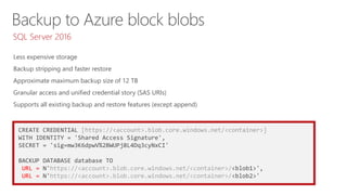 CREATE CREDENTIAL [https://<account>.blob.core.windows.net/<container>]
WITH IDENTITY = 'Shared Access Signature',
SECRET = 'sig=mw3K6dpwV%2BWUPj8L4Dq3cyNxCI'
BACKUP DATABASE database TO
URL = N'https://<account>.blob.core.windows.net/<container>/<blob1>',
URL = N'https://<account>.blob.core.windows.net/<container>/<blob2>'
Less expensive storage
Backup stripping and faster restore
Approximate maximum backup size of 12 TB
Granular access and unified credential story (SAS URIs)
Supports all existing backup and restore features (except append)
SQL Server 2016
 