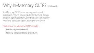 Why In-Memory OLTP? (continued)
In-Memory OLTP is a memory-optimized
database engine integrated into the SQL Server
engine, optimized for OLTP, that can significantly
improve database application performance
Features of In-Memory OLTP include:
Memory-optimized tables
Natively compiled stored procedures
 